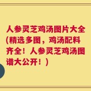 人参灵芝鸡汤图片大全(精选多图，鸡汤配料齐全！人参灵芝鸡汤图谱大公开！)