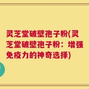 灵芝堂破壁孢子粉(灵芝堂破壁孢子粉：增强免疫力的神奇选择)