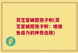灵芝堂破壁孢子粉(灵芝堂破壁孢子粉：增强免疫力的神奇选择)