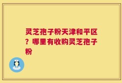 灵芝孢子粉天津和平区？哪里有收购灵芝孢子粉