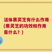 活体黑灵芝有什么作用(黑灵芝的功效和作用是什么？)