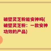 破壁灵芝粉能安神吗(破壁灵芝粉：一款安神功效的产品)