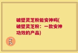 破壁灵芝粉能安神吗(破壁灵芝粉：一款安神功效的产品)