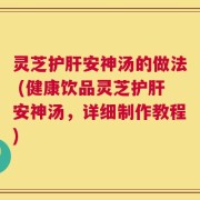 灵芝护肝安神汤的做法 (健康饮品灵芝护肝安神汤，详细制作教程)