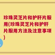 珍珠灵芝片和护肝片服用(珍珠灵芝片和护肝片服用方法及注意事项)