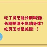 吃了灵芝能长期喝酒(长期喝酒不影响身体？吃灵芝才是关键！)