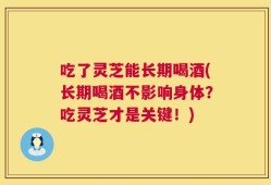 吃了灵芝能长期喝酒(长期喝酒不影响身体？吃灵芝才是关键！)