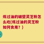 炼过油的破壁灵芝粉怎么吃(炼过油的灵芝粉如何食用？)