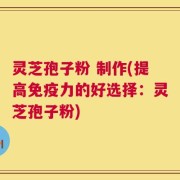 灵芝孢子粉 制作(提高免疫力的好选择：灵芝孢子粉)