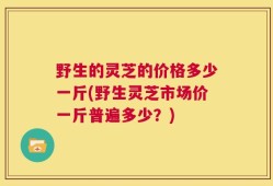 野生的灵芝的价格多少一斤(野生灵芝市场价一斤普遍多少？)