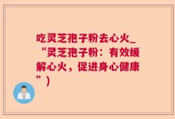 吃灵芝孢子粉去心火_“灵芝孢子粉：有效缓解心火，促进身心健康”)