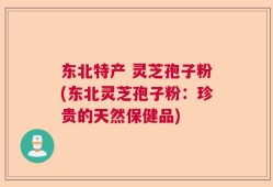 东北特产 灵芝孢子粉(东北灵芝孢子粉：珍贵的天然保健品)