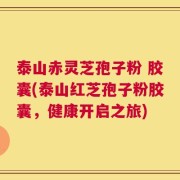 泰山赤灵芝孢子粉 胶囊(泰山红芝孢子粉胶囊，健康开启之旅)