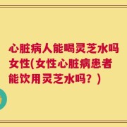 心脏病人能喝灵芝水吗女性(女性心脏病患者能饮用灵芝水吗？)
