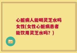 心脏病人能喝灵芝水吗女性(女性心脏病患者能饮用灵芝水吗？)