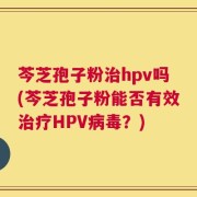 芩芝孢子粉治hpv吗(芩芝孢子粉能否有效治疗HPV病毒？)