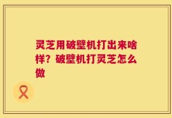 灵芝用破壁机打出来啥样？破壁机打灵芝怎么做