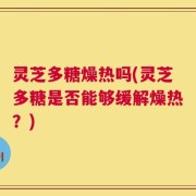 灵芝多糖燥热吗(灵芝多糖是否能够缓解燥热？)