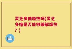 灵芝多糖燥热吗(灵芝多糖是否能够缓解燥热？)
