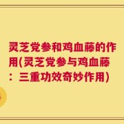灵芝党参和鸡血藤的作用(灵芝党参与鸡血藤：三重功效奇妙作用)