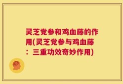 灵芝党参和鸡血藤的作用(灵芝党参与鸡血藤：三重功效奇妙作用)