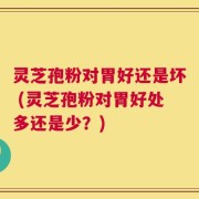灵芝孢粉对胃好还是坏 (灵芝孢粉对胃好处多还是少？)