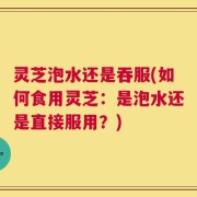 灵芝泡水还是吞服(如何食用灵芝：是泡水还是直接服用？)