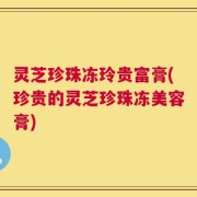灵芝珍珠冻玲贵富膏(珍贵的灵芝珍珠冻美容膏)
