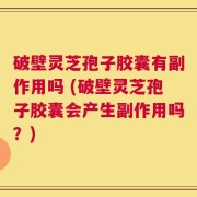 破壁灵芝孢子胶囊有副作用吗 (破壁灵芝孢子胶囊会产生副作用吗？)