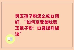 灵芝孢子粉怎么吃口感好_“如何享受美味灵芝孢子粉：口感提升秘诀”