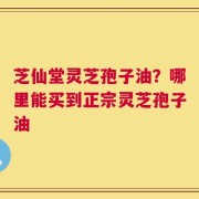 芝仙堂灵芝孢子油？哪里能买到正宗灵芝孢子油