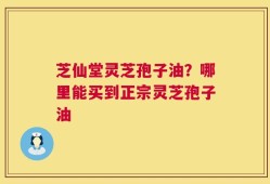 芝仙堂灵芝孢子油？哪里能买到正宗灵芝孢子油