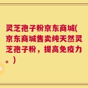 灵芝孢子粉京东商城(京东商城售卖纯天然灵芝孢子粉，提高免疫力。)