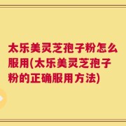 太乐美灵芝孢子粉怎么服用(太乐美灵芝孢子粉的正确服用方法)