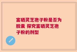 富硒灵芝孢子粉是否为胶囊 探究富硒灵芝孢子粉的剂型