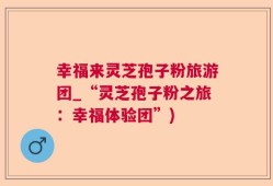 幸福来灵芝孢子粉旅游团_“灵芝孢子粉之旅：幸福体验团”)