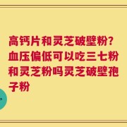 高钙片和灵芝破壁粉？血压偏低可以吃三七粉和灵芝粉吗灵芝破壁孢子粉