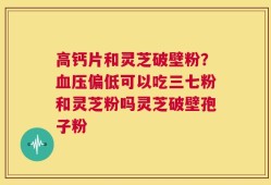 高钙片和灵芝破壁粉？血压偏低可以吃三七粉和灵芝粉吗灵芝破壁孢子粉