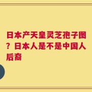 日本产天皇灵芝孢子图？日本人是不是中国人后裔 