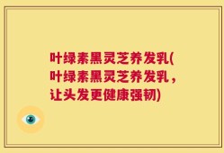 叶绿素黑灵芝养发乳(叶绿素黑灵芝养发乳，让头发更健康强韧)