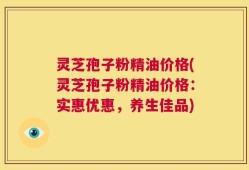 灵芝孢子粉精油价格(灵芝孢子粉精油价格：实惠优惠，养生佳品)