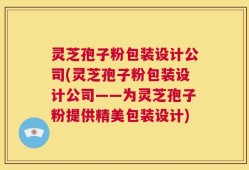 灵芝孢子粉包装设计公司(灵芝孢子粉包装设计公司——为灵芝孢子粉提供精美包装设计)