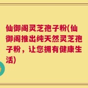 仙御阁灵芝孢子粉(仙御阁推出纯天然灵芝孢子粉，让您拥有健康生活)