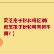 灵芝孢子粉和粉区别(灵芝孢子粉和粉有何不同？)