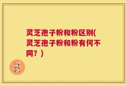 灵芝孢子粉和粉区别(灵芝孢子粉和粉有何不同？)