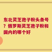 东北灵芝孢子粉头条号？俄罗斯灵芝孢子粉和国内的哪个好