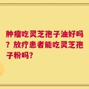 肿瘤吃灵芝孢子油好吗？放疗患者能吃灵芝孢子粉吗？