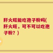 肝火旺能吃孢子粉吗(肝火旺，可不可以吃孢子粉？)