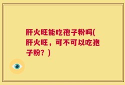 肝火旺能吃孢子粉吗(肝火旺，可不可以吃孢子粉？)