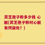 灵芝孢子粉多少钱 心脏(灵芝孢子粉对心脏有何益处？)